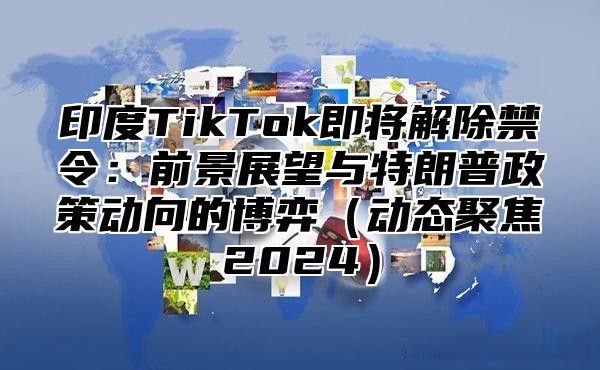 印度TikTok即将解除禁令：前景展望与特朗普政策动向的博弈动态聚焦2025