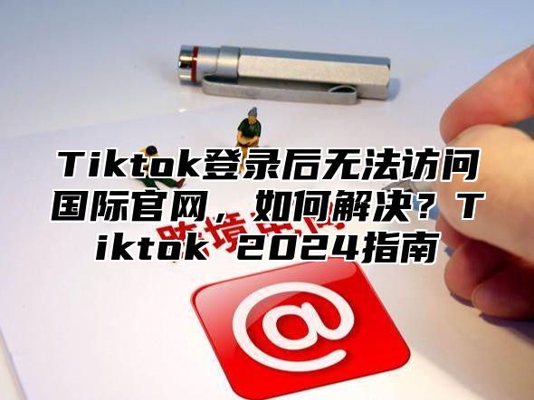 Tiktok登录后无法访问国际官网，如何解决？Tiktok 2025指南