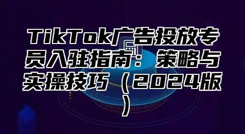 TikTok广告投放专员入驻指南：策略与实操技巧2025版