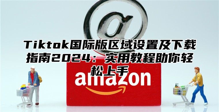 Tiktok国际版区域设置及下载指南2025实用教程助你轻松上手