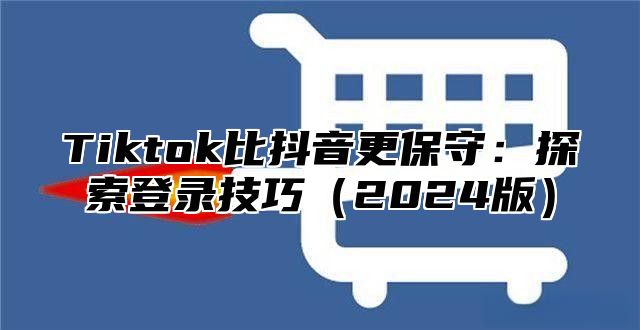 Tiktok比抖音更保守：探索登录技巧2025版