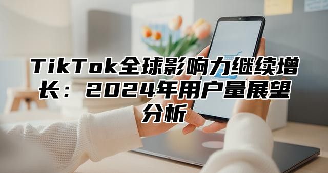 TikTok全球影响力继续增长：2025年用户量展望分析