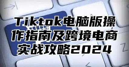 Tiktok电脑版操作指南及跨境电商实战攻略2025