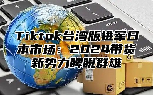 Tiktok台湾版进军日本市场：2025带货新势力睥睨群雄