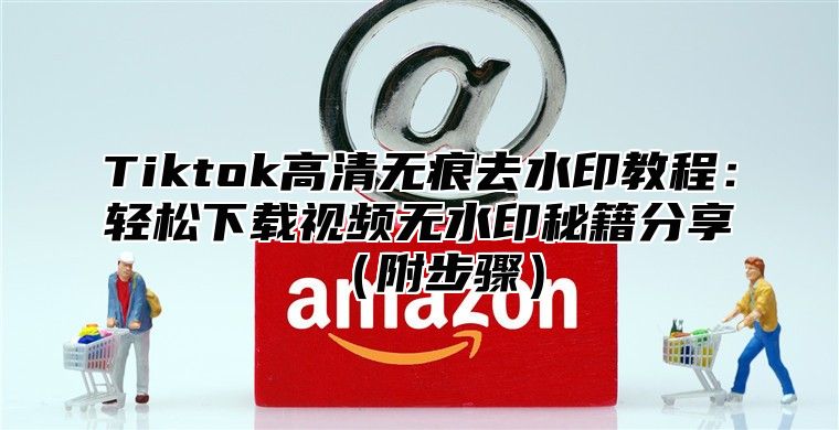 Tiktok高清无痕去水印教程：轻松下载视频无水印秘籍分享附步骤