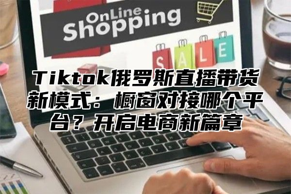 Tiktok俄罗斯直播带货新模式：橱窗对接哪个平台？开启电商新篇章