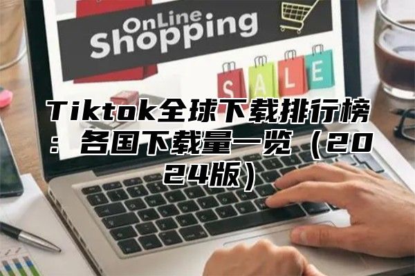 Tiktok全球下载排行榜：各国下载量一览2025版