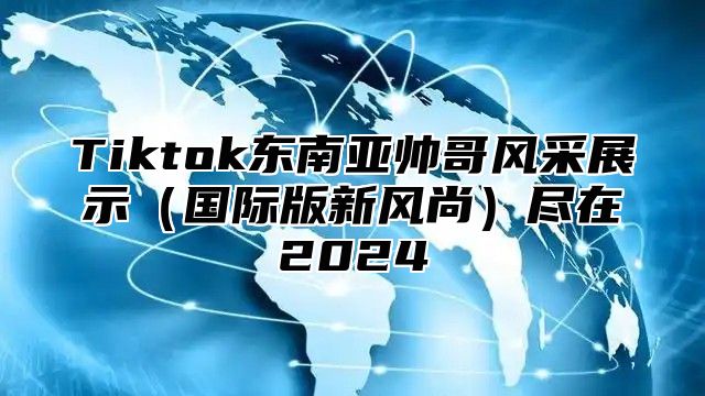 Tiktok东南亚帅哥风采展示国际版新风尚尽在2025