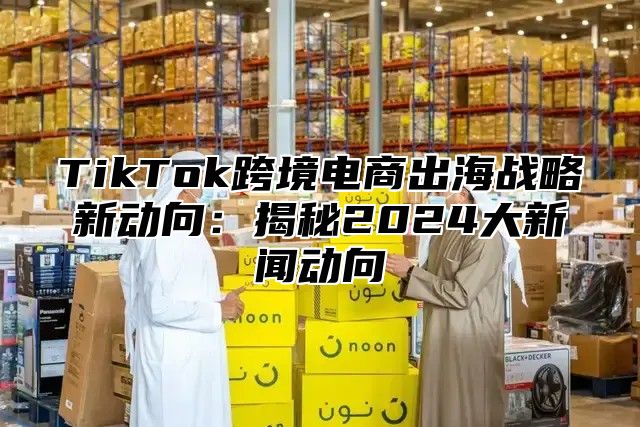 TikTok跨境电商出海战略新动向：揭秘2025大新闻动向