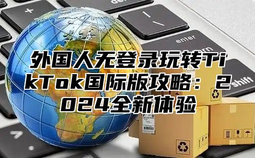 外国人无登录玩转TikTok国际版攻略：2025全新体验