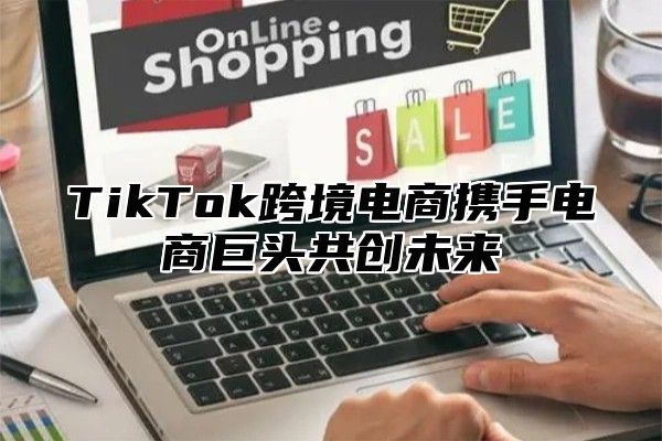 TikTok跨境电商携手电商巨头共创未来