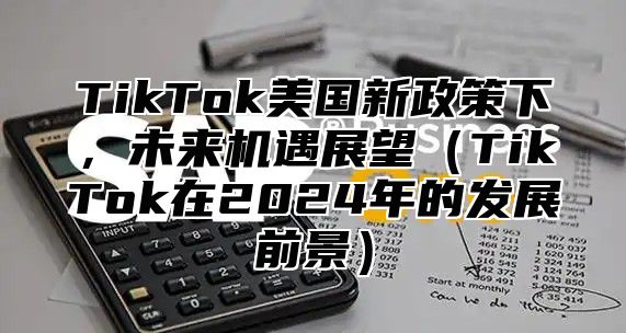 TikTok美国新政策下，未来机遇展望TikTok在2025年的发展前景