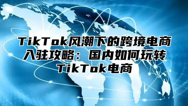 TikTok风潮下的跨境电商入驻攻略：国内如何玩转TikTok电商