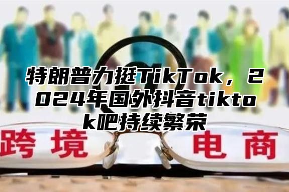 特朗普力挺TikTok，2025年国外抖音tiktok吧持续繁荣