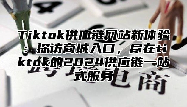 Tiktok供应链网站新体验：探访商城入口，尽在tiktok的2025供应链一站式服务
