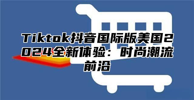 Tiktok抖音国际版美国2025全新体验：时尚潮流前沿