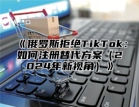 俄罗斯拒绝TikTok：如何注册替代方案2025年新视角