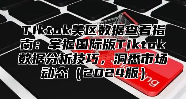 Tiktok美区数据查看指南：掌握国际版Tiktok数据分析技巧，洞悉市场动态2025版