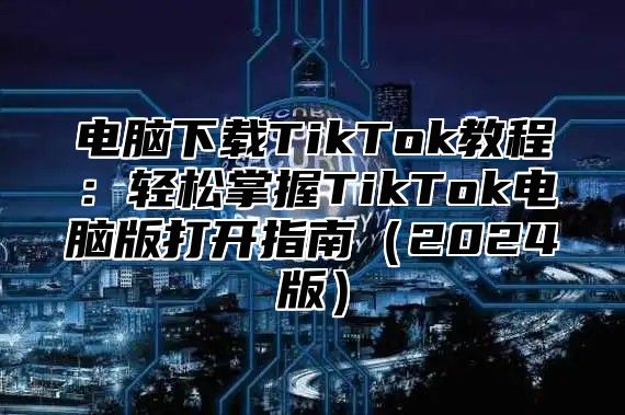 电脑下载TikTok教程：轻松掌握TikTok电脑版打开指南2025版