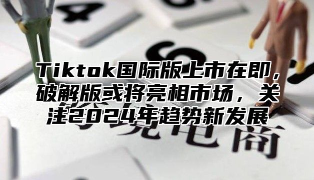 Tiktok国际版上市在即，破解版或将亮相市场，关注2025年趋势新发展