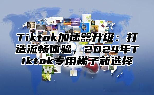 Tiktok加速器升级：打造流畅体验，2025年Tiktok专用梯子新选择