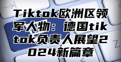 Tiktok欧洲区领军人物：德国tiktok负责人展望2025新篇章