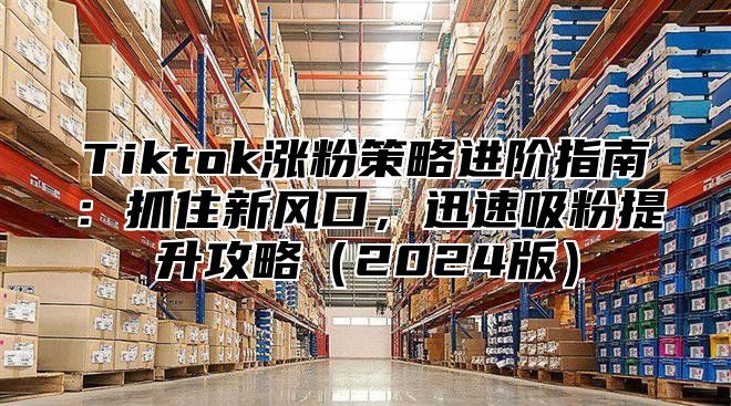Tiktok涨粉策略进阶指南：抓住新风口，迅速吸粉提升攻略2025版