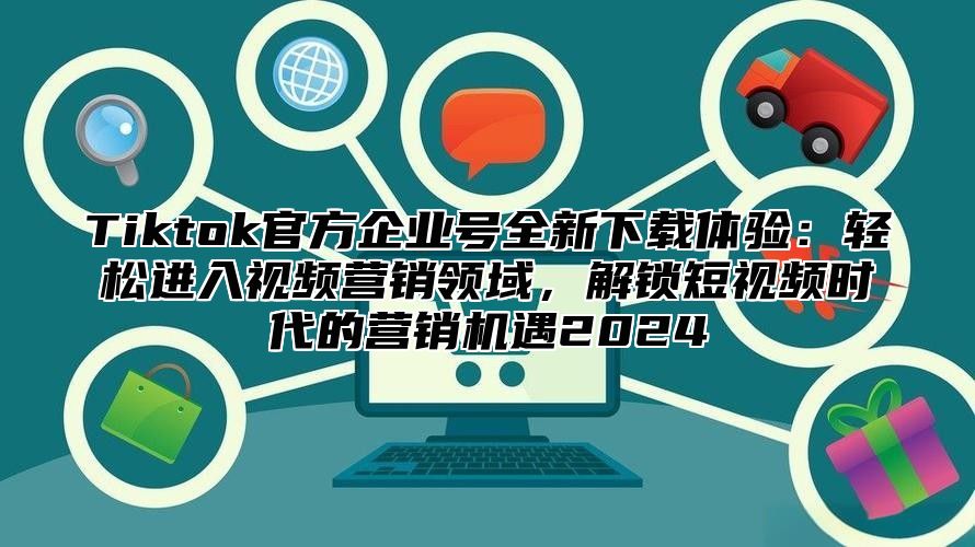 Tiktok官方企业号全新下载体验：轻松进入视频营销领域，解锁短视频时代的营销机遇2025