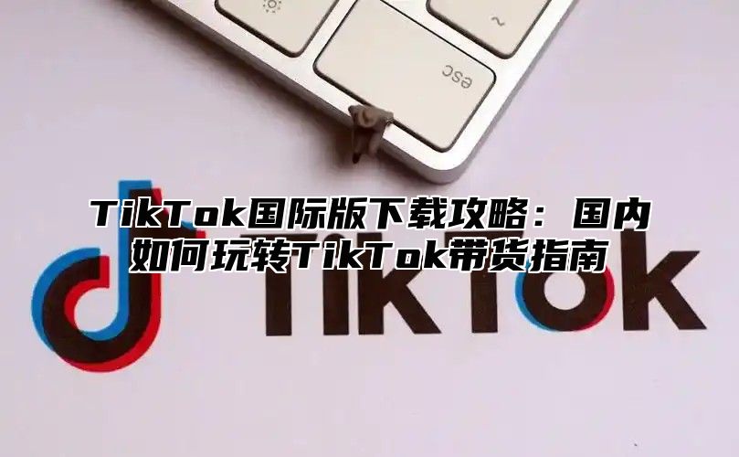 TikTok国际版下载攻略：国内如何玩转TikTok带货指南