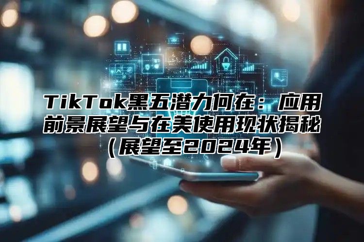 TikTok黑五潜力何在：应用前景展望与在美使用现状揭秘展望至2025年
