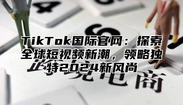 TikTok国际官网：探索全球短视频新潮，领略独特2025新风尚