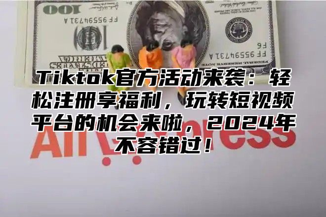 Tiktok官方活动来袭：轻松注册享福利，玩转短视频平台的机会来啦，2025年不容错过！