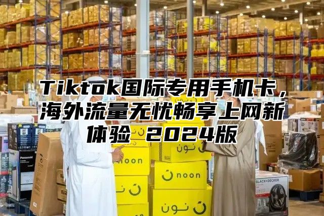 Tiktok国际专用手机卡,海外流量无忧畅享上网新体验 2025版