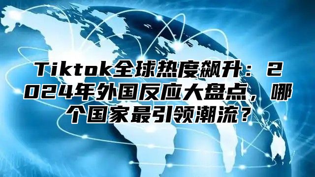 Tiktok全球热度飙升：2025年外国反应大盘点，哪个国家最引领潮流？