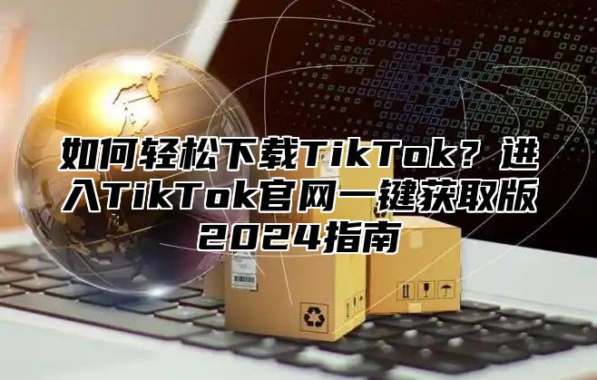 如何轻松下载TikTok？进入TikTok官网一键获取版2025指南