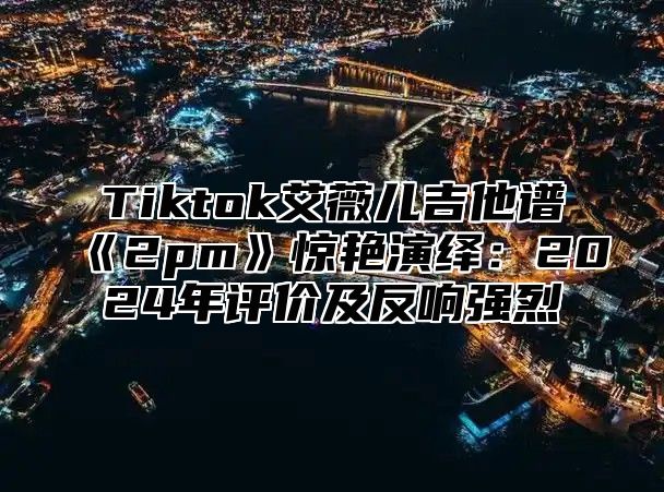 Tiktok艾薇儿吉他谱2pm惊艳演绎：2025年评价及反响强烈