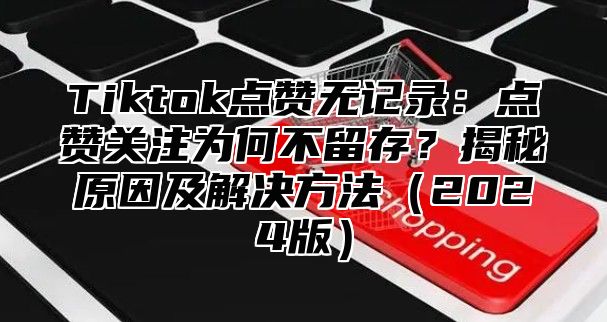 Tiktok点赞无记录：点赞关注为何不留存？揭秘原因及解决方法2025版