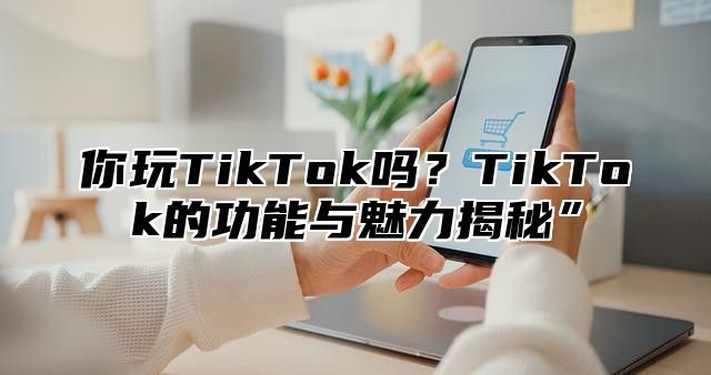 你玩TikTok吗？TikTok的功能与魅力揭秘”