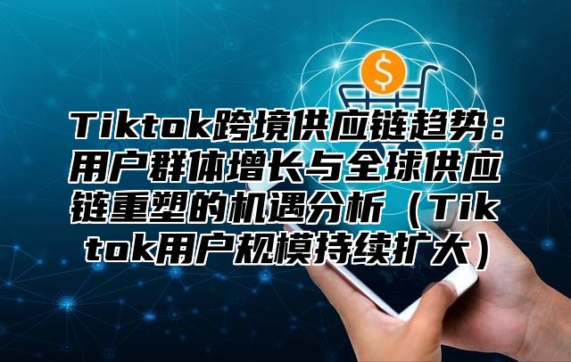 Tiktok跨境供应链趋势：用户群体增长与全球供应链重塑的机遇分析Tiktok用户规模持续扩大
