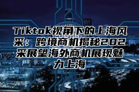 Tiktok视角下的上海风采：跨境商机揭秘202采展望海外商机展现魅力上海