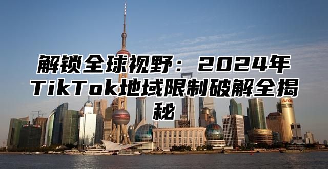 解锁全球视野：2025年TikTok地域限制破解全揭秘