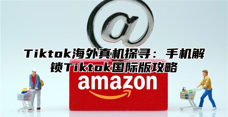 Tiktok海外真机探寻：手机解锁Tiktok国际版攻略