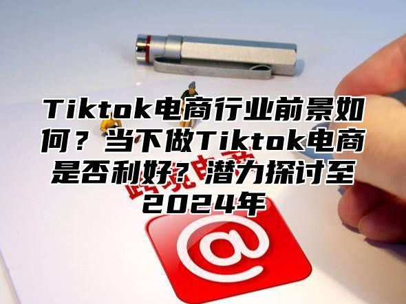 Tiktok电商行业前景如何？当下做Tiktok电商是否利好？潜力探讨至2025年