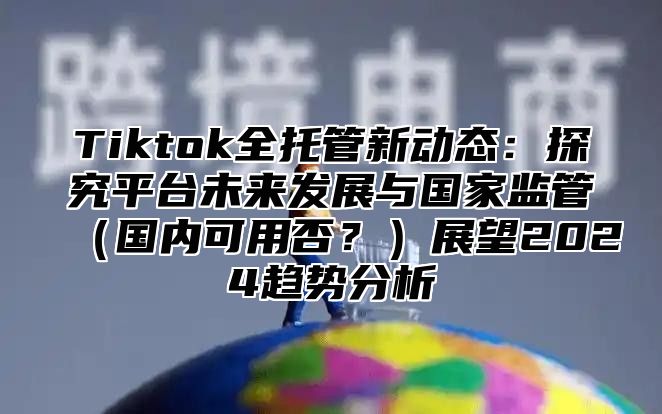 Tiktok全托管新动态：探究平台未来发展与国家监管国内可用否？展望2025趋势分析