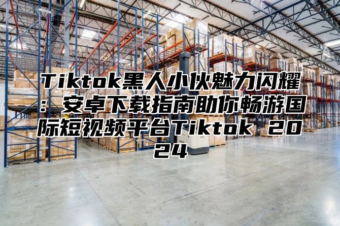 Tiktok黑人小伙魅力闪耀：安卓下载指南助你畅游国际短视频平台Tiktok 2025