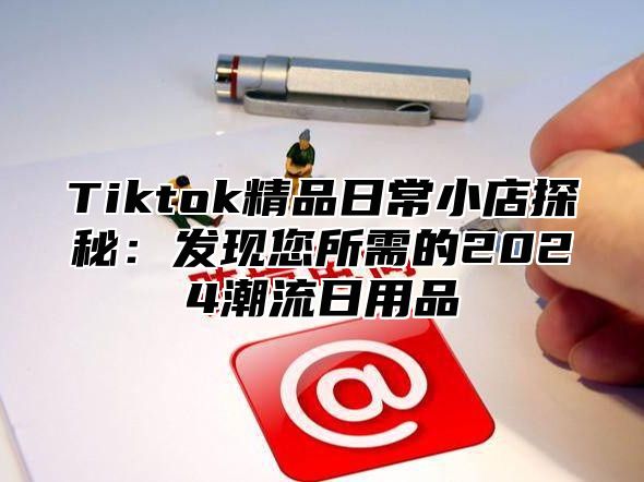 Tiktok精品日常小店探秘：发现您所需的2025潮流日用品
