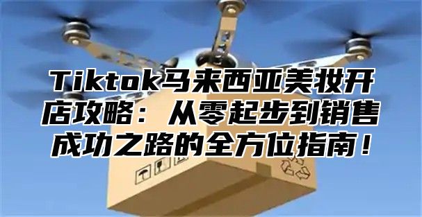 Tiktok马来西亚美妆开店攻略：从零起步到销售成功之路的全方位指南！