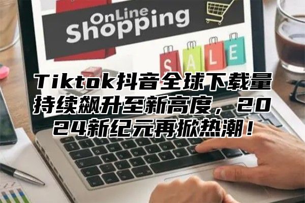 Tiktok抖音全球下载量持续飙升至新高度，2025新纪元再掀热潮！