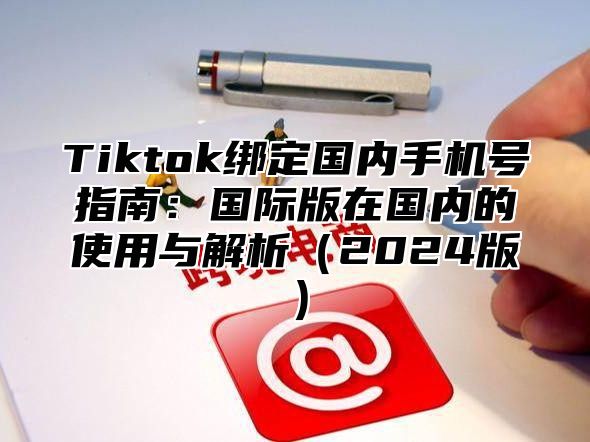 Tiktok绑定国内手机号指南：国际版在国内的使用与解析2025版