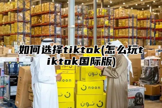 如何选择tiktok(怎么玩tiktok国际版)